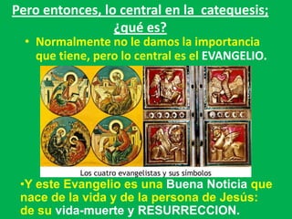 Pero entonces, lo central en la catequesis;
                 ¿qué es?
  • Normalmente no le damos la importancia
    que tiene, pero lo central es el EVANGELIO.




 •Y este Evangelio es una Buena Noticia que
 nace de la vida y de la persona de Jesús:
 de su vida-muerte y RESURRECCION.
 