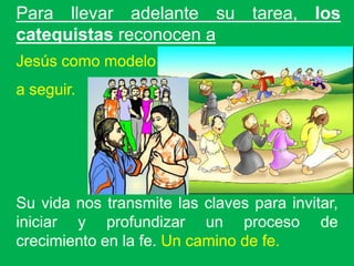 Para llevar adelante su tarea, los
catequistas reconocen a
Jesús como modelo
a seguir.




Su vida nos transmite las claves para invitar,
iniciar y profundizar un proceso de
crecimiento en la fe. Un camino de fe.
 
