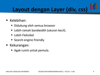 Layout dengan Layer (div, css)
 Kelebihan:
         Didukung oleh semua browser
         Lebih ramah bandwidth (ukuran kecil).
         Lebih Fleksibel
         Search engine friendly
 Kekurangan:
       Agak rumit untuk pemula.




FAKULTAS TEKNOLOGI INFORMASI   DESAIN DAN PEMROGRAMAN WEB 1 – PG110 – 3 SKS   4
 
