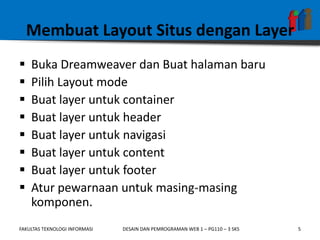 Membuat Layout Situs dengan Layer
   Buka Dreamweaver dan Buat halaman baru
   Pilih Layout mode
   Buat layer untuk container
   Buat layer untuk header
   Buat layer untuk navigasi
   Buat layer untuk content
   Buat layer untuk footer
   Atur pewarnaan untuk masing-masing
    komponen.
FAKULTAS TEKNOLOGI INFORMASI   DESAIN DAN PEMROGRAMAN WEB 1 – PG110 – 3 SKS   5
 
