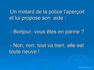 Un motard de la police l'aperçoit et lui propose son  aide : - Bonjour, vous êtes en panne ? - Non, non, tout va bien, elle est toute neuve !  