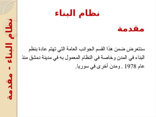 ‫مقدمة‬
‫بنظم‬ ‫عادة‬ ‫تهتم‬ ‫التي‬ ‫العامة‬ ‫الجوانب‬ ‫القسم‬ ‫هذا‬ ‫ضمن‬ ‫سنتعرض‬
‫منذ‬ ‫دمشق‬ ‫مدينة‬ ‫في‬ ‫به‬ ‫المعمول‬ ‫النظام‬ ‫في‬ ‫وخاصة‬ ‫المدن‬ ‫في‬ ‫البناء‬
‫عام‬
1978
.‫سوريا‬ ‫في‬ ‫أخرى‬ ‫ومدن‬ .
‫البناء‬ ‫نظام‬
‫مقدمة‬
-
‫البناء‬
‫نظام‬
 