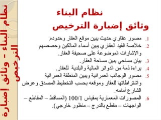 ‫الترخيص‬ ‫إضبارة‬ ‫وثائق‬
.1
.‫وحدوده‬ ‫العقار‬ ‫موقع‬ ‫يبين‬ ‫حديث‬ ‫عقاري‬ ‫مصور‬
.2
‫وحصصهم‬ ‫المالكين‬ ‫أسماء‬ ‫يبين‬ ‫العقاري‬ ‫القيد‬ ‫خالصة‬
.‫العقار‬ ‫صحيفة‬ ‫على‬ ‫الموضوعة‬ ‫واإلشارات‬
.3
.‫العقار‬ ‫مساحة‬ ‫يبين‬ ‫مساحي‬ ‫بيان‬
.4
.‫للعقار‬ ‫والبلدية‬ ‫المالية‬ ‫الدوائر‬ ‫من‬ ‫ذمة‬ ‫براءة‬
.5
‫العمرانية‬ ‫المنطقة‬ ‫ويبين‬ ‫العمرانية‬ ‫الوجائب‬ ‫مصور‬
‫وعرض‬ ‫المصدق‬ ‫التخطيط‬ ‫بحسب‬ ‫وموقعه‬ ‫للعقار‬ ‫واشتراطاتها‬
.‫أمامه‬ ‫الشارع‬
.6
‫بمقياس‬ ‫المعمارية‬ ‫المصورات‬
100/1
– ‫المقاطع‬ – ‫(المساقط‬
.)‫خارجي‬ ‫منظور‬ – ‫بالدرج‬ ‫مقطع‬ – ‫الواجهات‬
‫البناء‬ ‫نظام‬
‫إضبارة‬
‫وثائق‬
–
‫البناء‬
‫نظام‬
‫الترخيص‬
 