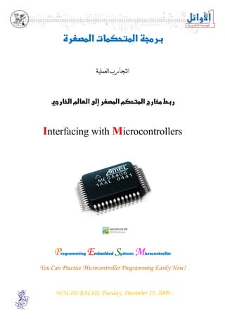 



      
                                




                          ‫ﺍﻟﺘﺠﺎﺭﺏ ﺍﻟﻌﻤﻠﻴﺔ‬
                                




   


 Interfacing with Microcontrollers
                               




          



     P   rogramming   E   mbedded    S
                                     ystems   M
                                              icrocontroller


You Can Practice Microcontroller Programming Easily Now!


      WALID BALID, Tuesday, December 15, 2009
 