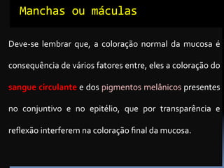 Manchas	
  ou	
  máculas	
  

Deve-­‐se	
   lembrar	
   que,	
   a	
   coloração	
   normal	
   da	
   mucosa	
   é	
  

consequência	
  de	
  vários	
  fatores	
  entre,	
  eles	
  a	
  coloração	
  do	
  

sangue	
  circulante	
   e	
   dos	
   pigmentos	
   melânicos	
   presentes	
  

no	
   conjuntivo	
   e	
   no	
   epitélio,	
   que	
   por	
   transparência	
   e	
  

reﬂexão	
  interferem	
  na	
  coloração	
  ﬁnal	
  da	
  mucosa.	
  
 