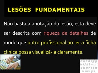 LESÕES FUNDAMENTAIS

Não	
  basta	
  a	
  anotação	
  da	
  lesão,	
  esta	
  deve	
  
ser	
   descrita	
   com	
   riqueza	
   de	
   detalhes	
   de	
  
modo	
  que	
  outro	
  proﬁssional	
  ao	
  ler	
  a	
  ﬁcha	
  
clínica	
  possa	
  visualizá-­‐la	
  claramente.	
  	
  
	
  
 