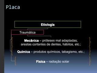 Placa	
  


                       Etiologia

       Traumática

         Mecânica – próteses mal adaptadas,
       arestas cortantes de dentes, hábitos, etc.;

     Química – produtos químicos, tabagismo, etc.;


                    Física – radiação solar
 
