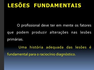 LESÕES FUNDAMENTAIS


        	
   O	
   proﬁssional	
   deve	
   ter	
   em	
   mente	
   os	
   fatores	
  
que	
   podem	
   produzir	
   alterações	
   nas	
   lesões	
  
primárias.	
  	
  

        	
   Uma	
   história	
   adequada	
   das	
   lesões	
   é	
  
fundamental	
  para	
  o	
  raciocínio	
  diagnóstico.	
  
 