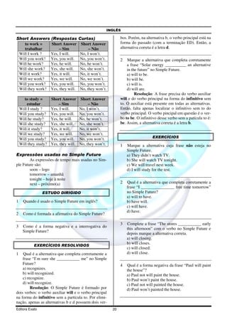 INGLÊS
Editora Exato 20
Short Answers (Respostas Curtas)
to work =
trabalhar
Short Answer
– Sim
Short Answer
– Não
Will I work ? Yes, I will. No, I won’t.
Will you work? Yes, you will. No, you won’t.
Will he work? Yes, he will. No, he won’t.
Will she work? Yes, she will. No, she won’t.
Will it work? Yes, it will. No, it won’t.
Will we work? Yes, we will. No, we won’t.
Will you work? Yes, you will. No, you won’t.
Will they work? Yes, they will. No, they won’t.
to study =
estudar
Short Answer
– Sim
Short Answer
– Não
Will I study ? Yes, I will. No, I won’t.
Will you study? Yes, you will. No, you won’t.
Will he study? Yes, he will. No, he won’t.
Will she study? Yes, she will. No, she won’t.
Will it study? Yes, it will. No, it won’t.
Will we study? Yes, we will. No, we won’t.
Will you study? Yes, you will. No, you won’t.
Will they study? Yes, they will. No, they won’t.
Expressões usadas no Simple Future
As expressões de tempo mais usadas no Sim-
ple Future são:
soon – logo
tomorrow – amanhã
tonight – hoje à noite
next – próximo(a)
ESTUDO DIRIGIDO
1 Quando é usado o Simple Future em inglês?
2 Como é formada a afirmativa do Simple Future?
3 Como é a forma negativa e a interrogativa do
Simple Future?
EXERCÍCIOS RESOLVIDOS
1 Qual é a alternativa que completa corretamente a
frase “I’m sure she ___________ me” no Simple
Future?
a) recognizes.
b) will recognized.
c) recognize.
d) will recognize.
Resolução: O Simple Future é formado por
dois verbos: o verbo auxiliar will e o verbo principal
na forma do infinitivo sem a partícula to. Por elimi-
nação, apenas as alternativas b e d possuem dois ver-
bos. Porém, na alternativa b, o verbo principal está na
forma do passado (com a terminação ED). Então, a
alternativa correta é a letra d.
2 Marque a alternativa que completa corretamente
a frase “Solar energy __________ an alternative
in the future” no Simple Future.
a) will to be.
b) will be.
c) will is.
d) will are.
Resolução: A frase precisa do verbo auxiliar
will e do verbo principal na forma do infinitivo sem
to. O auxiliar está presente em todas as alternativas.
Então, falta apenas localizar o infinitivo sem to do
verbo principal. O verbo pincipal em questão é o ver-
bo to be. O infinitivo desse verbo sem a patícula to é:
be. Assim, a alternativa correta é a letra b.
EXERCÍCIOS
1 Marque a alternativa cuja frase não esteja no
Simple Future.
a) They didn’t watch TV.
b) She will watch TV tonight.
c) We will travel next week.
d) I will study for the test.
2 Qual é a alternativa que completa corretamente a
frase “I ________________ free time tomorrow”
no Simple Future?
a) will to have.
b) have will.
c) will have.
d) have.
3 Complete a frase “The stores ___________ early
this afternoon” com o verbo no Simple Future e
depois marque a alternativa correta.
a) will closing.
b) will closes.
c) will closed.
d) will close.
4 Qual é a forma negativa da frase “Paul will paint
the house”?
a) Paul not will paint the house.
b) Paul won’t paint the house.
c) Paul not will painted the house.
d) Paul won’t painted the house.
 