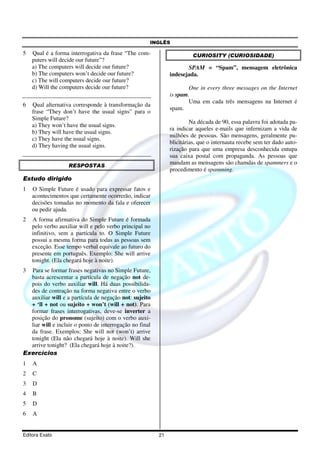 INGLÊS
Editora Exato 21
5 Qual é a forma interrogativa da frase “The com-
puters will decide our future”?
a) The computers will decide our future?
b) The computers won’t decide our future?
c) The will computers decide our future?
d) Will the computers decide our future?
6 Qual alternativa corresponde à transformação da
frase “They don’t have the usual signs” para o
Simple Future?
a) They won’t have the usual signs.
b) They will have the usual signs.
c) They have the usual signs.
d) They having the usual signs.
RESPOSTAS
Estudo dirigido
1 O Simple Future é usado para expressar fatos e
acontecimentos que certamente ocorrerão, indicar
decisões tomadas no momento da fala e oferecer
ou pedir ajuda.
2 A forma afirmativa do Simple Future é formada
pelo verbo auxiliar will e pelo verbo principal no
infinitivo, sem a partícula to. O Simple Future
possui a mesma forma para todas as pessoas sem
exceção. Esse tempo verbal equivale ao futuro do
presente em português. Exemplo: She will arrive
tonight. (Ela chegará hoje à noite).
3 Para se formar frases negativas no Simple Future,
basta acrescentar a partícula de negação not de-
pois do verbo auxiliar will. Há duas possibilida-
des de contração na forma negativa entre o verbo
auxiliar will e a partícula de negação not: sujeito
+ ‘ll + not ou sujeito + won’t (will + not). Para
formar frases interrogativas, deve-se inverter a
posição do pronome (sujeito) com o verbo auxi-
liar will e incluir o ponto de interrogação no final
da frase. Exemplos: She will not (won’t) arrive
tonight (Ela não chegará hoje à noite). Will she
arrive tonight? (Ela chegará hoje à noite?).
Exercícios
1 A
2 C
3 D
4 B
5 D
6 A
CURIOSITY (CURIOSIDADE)
SPAM = “Spam”, mensagem eletrônica
indesejada.
One in every three messages on the Internet
is spam.
Uma em cada três mensagens na Internet é
spam.
Na década de 90, essa palavra foi adotada pa-
ra indicar aqueles e-mails que infernizam a vida de
milhões de pessoas. São mensagens, geralmente pu-
blicitárias, que o internauta recebe sem ter dado auto-
rização para que uma empresa desconhecida entupa
sua caixa postal com propaganda. As pessoas que
mandam as mensagens são chamdas de spammers e o
procedimento é spamming.
 
