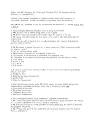 Below is the LET Reviewer for Professional Education Prof. Ed.: Assessment and
Evaluation of Learning Part 1.
We encourage readers/ reviewees to use the comment boxes after the article for
discussion. Meanwhile, answers are already incorporated below the questions.
SEE ALSO: LET Reviewer in Prof. Ed. Assessment and Evaluation of Learning Part 2, Part
3, Part 4
1. Who among the teachers described below is doing assessment?
a. Mrs. Bautista who is administering a test to her students.
b. Mr. Ferrer who is counting the scores obtained by the students in his test.
c. Ms. Leyva who is computing the final grade of the students after completing all their
requirements.
d. Prof. Cuevas who is planning for a remedial instruction after knowing that students
perform poorly in her test
2. Mr. Fernandez is judging the accuracy of these statements. Which statements will he
consider as correct?
I. Test is a tool to measure a trait.
II. Measurement is the process of qualifying a given trait.
III. Assessment is the gathering of quantitative and qualitative data.
IV. Evaluation is the analysis of quantitative and qualitative data for decision making
A. I and II only
b. III and IV only
c. I, II, and III
d. I, III and IV
3. If I have to use the most authentic method of assessment, which of these procedures
should I consider?
a. Traditional Test
b. Performance-based Assessment
c. Written Test
d. Objective Assessment
4. After doing the exercise on verbs, Ms. Borillo gave a short quiz to find out how well
students have understood the lesson. What type of assessment was done?
a. Summative Assessment
b. Formative Assessment
c. Diagnostic Assessment
d. Placement Assessment
5. Who among the teachers below performed a diagnostic assessment?
a. Ms. Santos who asked questions when the discussion was going on to know who among
h er students understood what she was trying to emphasize.
b. Mr. Colubong who gave a short quiz after discussing thoroughly the lesson to determine
the programs of learning.
c. Ms. Ventura who gave 10-item test to find out the specific lessons which the students
failed to understand.
 