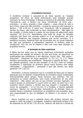 A tendência humana.
A tendência humana é esquecer-se de Deus quando as riquezas
prosperam. Os filhos de Israel enfrentaram esta tentação quando
entraram na Terra Prometida. E Moisés os advertira de antemão, dizendo:
"Havendo-te, pois o Senhor teu Deus introduzido na terra que...
prometeu... te daria, grandes e boas cidades..., casas cheias de tudo o
que é bom, casas que não encheste... guarda-te, para que não esqueças o
Senhor..." (Dt 6.10-12). E outra vez: "Guarda-te, não te esqueças do
Senhor teu Deus, não cumprindo os Seus mandamentos... Não digas no
teu coração: A minha força e o poder do meu braço me adquiriram estas
riquezas" (Dt 8.11,17). Aprendamos esta lição de Israel. As bênçãos
materiais que Deus nos concede podem vir a se transformar em uma
maldição. Podemos nos esquecer daquele que no-las concedeu. É a
tendência humana. Podemos ficar tão envolvidos com as coisas materiais
da vida que perdemos a perspectiva espiritual. O dinheiro pode se
transformar num fim em Si mesmo e não num meio para alcançar os
propósitos divinos.
A tentação do líder espiritual
A Bíblia faz-nos saber que os líderes espirituais enfrentarão tentações
particulares em relação ao dinheiro. Eis por que Paulo, ao especificar as
qualificações dos presbíteros e dos diáconos, incluiu isto: "não sejam...
avarentos", "cobiçosos de torpe ganância" (I Tm 3.3; Tt 1.7). Pedro
também recomendou aos presbíteros: "Pastoreai o rebanho de Deus. . não
por sórdida ganância, mas de boa vontade" (1 Pe 52). Entre os cristãos
verdadeiros e espirituais do primeiro século havia homens com falsas
motivações "...enganadores... ensinando o que não devem, por torpe
ganância" (Tt 1.10,11).
Entretanto, é preciso esclarecer que é a vontade de Deus que os líderes
espirituais que se dedicam integralmente ao ministério sejam sustentados
financeiramente pelas igrejas. Paulo escreveu aos coríntios: "Se vos
semeamos as coisas espirituais, será muito recolhermos de vós bens
materiais?... Não sabeis vós que os que prestam serviços sagrados, do
próprio templo se alimentam? e quem serve ao altar, do altar tira o seu
sustento? Assim ordenou o Senhor aos que pregam o evangelho, que
vivam do evangelho..." (I Co 9.6-14). E a Timóteo, o mesmo apóstolo
escreveu: "Devem ser considerados merecedores de dobrada honra (o
sentido literal é dobrados honorários) os presbíteros que presidem bem,
com especialidade os que se afadigam na Palavra e no ensino" (I Tm
5.17).
Houve ocasiões em que o apóstolo Paulo não recebeu dinheiro das
igrejas e, além de pregar o evangelho, trabalhou fabricando tendas a fim
de sustentar-se (At 20.34; I Co 18.3-4). Todavia, ele dizia ter o direito de
 