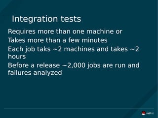 Integration tests
Requires more than one machine or
Takes more than a few minutes
Each job taks ~2 machines and takes ~2
hours
Before a release ~2,000 jobs are run and
failures analyzed
 