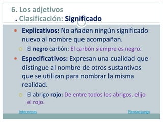 Explicativos: No añaden ningún significado
nuevo al nombre que acompañan.
 El negro carbón: El carbón siempre es negro.
 Especificativos: Expresan una cualidad que
distingue al nombre de otros sustantivos
que se utilizan para nombrar la misma
realidad.
 El abrigo rojo: De entre todos los abrigos, elijo
el rojo.
Internenes Piensoyjuego
6. Los adjetivos
. Clasificación: Significado
 