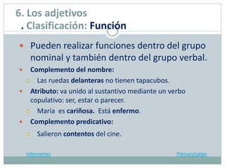  Pueden realizar funciones dentro del grupo
nominal y también dentro del grupo verbal.
 Complemento del nombre:
 Las ruedas delanteras no tienen tapacubos.
 Atributo: va unido al sustantivo mediante un verbo
copulativo: ser, estar o parecer.
 María es cariñosa. Está enfermo.
 Complemento predicativo:
 Salieron contentos del cine.
Internenes Piensoyjuego
6. Los adjetivos
. Clasificación: Función
 