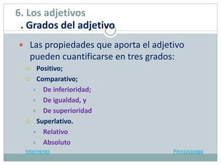  Las propiedades que aporta el adjetivo
pueden cuantificarse en tres grados:
 Positivo;
 Comparativo;
 De inferioridad;
 De igualdad, y
 De superioridad
 Superlativo.
 Relativo
 Absoluto
Internenes Piensoyjuego
6. Los adjetivos
. Grados del adjetivo
 