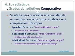  Se utiliza para relacionar una cualidad de
un nombre con la de otros: establece una
comparación. Tres tipos:
 Igualdad. Estructura: “tan + adjetivo + como”
 Juan es tan listo como Pedro.
 Superioridad. Estructura: “más + adjetivo + que”
 El hijo es más alto que el padre.
 Inferioridad. Estructura: “menos + adjetivo + que”
 Mi ordenador es menos rápido que el del trabajo.
Internenes Piensoyjuego
6. Los adjetivos
. Grados del adjetivo: Comparativo
 