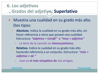  Muestra una cualidad en su grado más alto.
Dos tipos:
 Absoluto. Indica la cualidad en su grado más alto, sin
hacer referencia a otros que poseen esa cualidad.
Estructura: “adjetivo + ísim@” o “muy + adjetivo”
 La letra de la canción es interesantísima.
 Relativo. Indica la cualidad en su grado más alto
haciendo referencia a un conjunto. Estructura: “más +
adjetivo + de ”
 Juan es el más simpático de mis amigos.
Internenes Piensoyjuego
6. Los adjetivos
. Grados del adjetivo: Superlativo
 