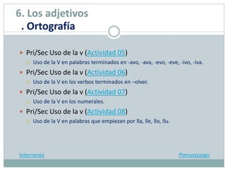  Pri/Sec Uso de la v (Actividad 05)
 Uso de la V en palabras terminados en -avo, -ava, -evo, -eve, -ivo, -iva.
 Pri/Sec Uso de la v (Actividad 06)
 Uso de la V en los verbos terminados en –olver.
 Pri/Sec Uso de la v (Actividad 07)
 Uso de la V en los numerales.
 Pri/Sec Uso de la v (Actividad 08)
 Uso de la V en palabras que empiezan por lla, lle, llo, llu.
Internenes Piensoyjuego
6. Los adjetivos
. Ortografía
 