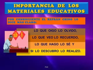 IMPORTANCIA DE LOS
MATERIALES EDUCATIVOS
POR CONSIGUIENTE EL REFRÁN CHINO LO
DICE MÁS CLARO:

LO QUE OIGO LO OLVIDO,
LO QUE VEO LO RECUERDO,
LO QUE HAGO LO SÉ Y
SI LO DESCUBRO LO REALIZO.

FVH

 