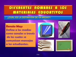 DIFERENTES NOMBRES A LOS
MATERIALES EDUCATIVOS
•

¿CUÁL ES LA DEFINICIÓN DE UN MEDIO?:

Renato May:
Define a los medios
como canales a través
de los cuales se
comunican mensajes
a los estudiantes.

FVH

 