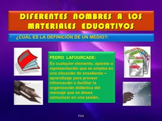 DIFERENTES NOMBRES A LOS
MATERIALES EDUCATIVOS
•

¿CUÁL ES LA DEFINICIÓN DE UN MEDIO?:

PEDRO LAFOURCADE:
Es cualquier elemento, aparato o
representación que se emplea en
una situación de enseñanza –
aprendizaje para proveer
información o facilitar la
organización didáctica del
mensaje que se desea
comunicar en una sesión.

FVH

 