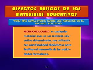 ASPECTOS BÁSICOS DE LOS
MATERIALES EDUCATIVOS
•PERO MÁS CONCLUYENTE SOBRE LOS ASPECTOS ES EL
RECURSO EDUCATIVO:

es cualquier
material que, en un contexto educativo determinado, sea utilizado
con una finalidad didáctica o para
facilitar el desarrollo de las actividades formativas.

RECURSO EDUCATIVO

FVH

 