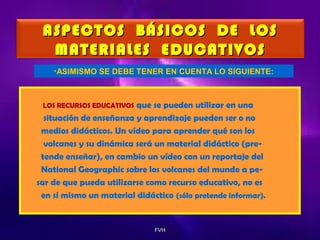 ASPECTOS BÁSICOS DE LOS
MATERIALES EDUCATIVOS
•ASIMISMO SE DEBE TENER EN CUENTA LO SIGUIENTE:

que se pueden utilizar en una
situación de enseñanza y aprendizaje pueden ser o no
medios didácticos. Un vídeo para aprender qué son los
volcanes y su dinámica será un material didáctico (pretende enseñar), en cambio un vídeo con un reportaje del
National Geographic sobre los volcanes del mundo a pesar de que pueda utilizarse como recurso educativo, no es
en sí mismo un material didáctico (sólo pretende informar).
LOS RECURSOS EDUCATIVOS

FVH

 