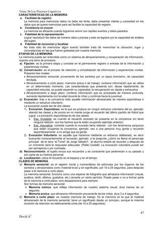 Tema: 06 Los Procesos Cognitivos
CARACTERÍSTICAS DE LA MEMORIA
 a. Facilidad de registro
    La memoria para memorizar datos no debe ser lenta, debe presentar interés y curiosidad en los
    datos que se quiere memorizar para así facilitar la capacidad de registro.
 b. Constancia en evocar
    La memoria es eficiente cuando logramos revivir con rapidez eventos y datos pasados.
 c. Fidelidad de la representación
    Lograr reproducir los datos de manera clara y precisa y esto se lograra con la capacidad de análisis
    del sujeto.
 d. Fidelidad de reconocer y localizar
    No trata sólo de memorizar algún evento también trata de memorizar la ubicación, lugar y
    circunstancias en las que fueron grabadas por nuestra memoria.
ETAPAS DE LA MEMORIA
La memoria puede ser entendida como un sistema de almacenamiento y recuperación de información,
supone una serie de procesos.
a) Fijación: es la primera etapa y consiste en el permanente registro o entrada de la información y
    experiencias vividas.
b) Conservación: es el proceso de retención y consolidación de información y experiencias vividas.
    Presenta tres niveles:
     Almacenamiento sensorial: proveniente de los sentidos por un lapso brevísimo, de capacidad
       ilimitada.
     Almacenamiento a corto plazo: memoria activa o de trabajo, contiene información que se utiliza
       en un determinado momento. Las características que presenta son: decae rápidamente, de
       capacidad reducida, se puede expandir su capacidad, la recuperación es rápida y exhaustiva.
     Almacenamiento a largo plazo: contiene información que es procesada de manera profunda,
       aumenta rápidamente con la edad durante la niñez y continúa hacia la juventud.
c) Evocación: trae a la conciencia toda aquella información almacenada de manera espontánea o
    mediante un esfuerzo voluntario.
    La evocación puede ser de dos clases:
    1) Evocación. Espontánea: es la que se produce sin ningún esfuerzo voluntario del yo, ejemplo:
          atiendo las clases y de pronto en mi mente surge el recuerdo del último partido de fútbol que
          jugué. La evocación espontánea es de dos clases:
           Esp. Inusitada: es cuando el recuerdo evocado se presenta en la conciencia sin tener
              ninguna relación con los hechos que la están ocupando (ejemplo anterior)
           Esp. Asociativa: consiste cuando lo evocado tiene relación con los fenómenos psíquicos
              que están ocupando la conciencia; ejemplo: veo a una persona muy gorda y recuerdo
              espontáneamente a mi amiga que es gorda.
    2) Evocación Voluntaria: es aquella que hacemos mediante un esfuerzo deliberado, es decir
          buscando conscientemente el recuerdo; ejemplo: a la pregunta ¿cómo se llama el personaje
          principal de la obra “el Túnel” de Jorge Sábato?, el alumno tratará de recordar y después de
          un momento dará la respuesta adecuada: (Pablo Castell). La evocación voluntaria puede ser
          por semejanza o por contraste.
d) Reconocimiento: el sujeto evoca sus recuerdos y es consciente que pertenecen a su pasado y
    son parte de su historia personal.
e) Localización: ubica el recuerdo en el espacio y en el tiempo.
CLASES DE MEMORIA
a) Memoria sensorial: es el registro inicial y momentáneo de estímulos por los órganos de los
    sentidos y almacenados como material bruto y sin significado, por 15 a 25 segundos, para después
    pasar a la memoria a corto plazo.
    La memoria sensorial, funciona como una especie de fotografía que almacena información (visual,
    auditiva, táctil, olfativa, gustativa, etc.) durante un cierto período. Puede pasar o no a formar parte
    de la memoria a corto plazo, sino desaparecerá para siempre.
    Son formas de memoria sensorial:
      Memoria icónica: que refleja información de nuestro sistema visual; dura menos de un
          segundo.
      Memoria ecoica: que almacena información proveniente de los oídos; dura 3 a 4 segundos.
b) Memoria a corto plazo: es nuestra memoria de trabajo. Es la memoria en la que el material
    almacenado de la memoria sensorial, tiene un significado desde un principio, aunque la máxima
    duración de retención es relativamente corta (de 15 a 25 segundos).


                                                                                                        47
David A3
 