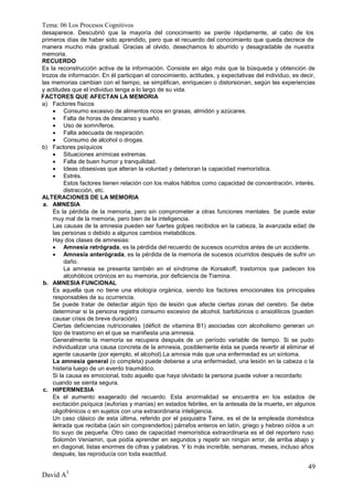 Tema: 06 Los Procesos Cognitivos
desaparece. Descubrió que la mayoría del conocimiento se pierde rápidamente, al cabo de los
primeros días de haber sido aprendido, pero que el recuerdo del conocimiento que queda decrece de
manera mucho más gradual. Gracias al olvido, desechamos lo aburrido y desagradable de nuestra
memoria.
RECUERDO
Es la reconstrucción activa de la información. Consiste en algo más que la búsqueda y obtención de
trozos de información. En él participan el conocimiento, actitudes, y expectativas del individuo, es decir,
las memorias cambian con el tiempo, se simplifican, enriquecen o distorsionan, según las experiencias
y actitudes que el individuo tenga a lo largo de su vida.
FACTORES QUE AFECTAN LA MEMORIA
a) Factores físicos
     Consumo excesivo de alimentos ricos en grasas, almidón y azúcares.
     Falta de horas de descanso y sueño.
     Uso de somníferos.
     Falta adecuada de respiración.
     Consumo de alcohol o drogas.
b) Factores psíquicos
     Situaciones anímicas extremas.
     Falta de buen humor y tranquilidad.
     Ideas obsesivas que alteran la voluntad y deterioran la capacidad memorística.
     Estrés.
         Estos factores tienen relación con los malos hábitos como capacidad de concentración, interés,
         distracción, etc.
ALTERACIONES DE LA MEMORIA
 a. AMNESIA
    Es la pérdida de la memoria, pero sin comprometer a otras funciones mentales. Se puede estar
    muy mal de la memoria, pero bien de la inteligencia.
    Las causas de la amnesia pueden ser fuertes golpes recibidos en la cabeza, la avanzada edad de
    las personas o debido a algunos cambios metabólicos.
    Hay dos clases de amnesias:
     Amnesia retrógrada, es la pérdida del recuerdo de sucesos ocurridos antes de un accidente.
     Amnesia anterógrada, es la pérdida de la memoria de sucesos ocurridos después de sufrir un
         daño.
         La amnesia se presenta también en el síndrome de Korsakoff, trastornos que padecen los
         alcohólicos crónicos en su memoria, por deficiencia de Tiamina.
 b. AMNESIA FUNCIONAL
    Es aquella que no tiene una etiología orgánica, siendo los factores emocionales los principales
    responsables de su ocurrencia.
    Se puede tratar de detectar algún tipo de lesión que afecte ciertas zonas del cerebro. Se debe
    determinar si la persona registra consumo excesivo de alcohol, barbitúricos o ansiolíticos (pueden
    causar crisis de breve duración).
    Ciertas deficiencias nutricionales (déficit de vitamina B1) asociadas con alcoholismo generan un
    tipo de trastorno en el que se manifiesta una amnesia.
    Generalmente la memoria se recupera después de un período variable de tiempo. Si se pudo
    individualizar una causa concreta de la amnesia, posiblemente ésta se pueda revertir al eliminar el
    agente causante (por ejemplo, el alcohol).La amnsia más que una enfermedad es un síntoma.
    La amnesia general (o completa) puede deberse a una enfermedad, una lesión en la cabeza o la
    histeria luego de un evento traumático.
    Si la causa es emocional, todo aquello que haya olvidado la persona puede volver a recordarlo
    cuando se sienta segura.
 c. HIPERMNESIA
    Es el aumento exagerado del recuerdo. Esta anormalidad se encuentra en los estados de
    excitación psíquica (euforias y manías) en estados febriles, en la antesala de la muerte, en algunos
    oligofrénicos o en sujetos con una extraordinaria inteligencia.
    Un caso clásico de esta última, referido por el psiquiatra Taine, es el de la empleada doméstica
    iletrada que recitaba (aún sin comprenderlos) párrafos enteros en latín, griego y hebreo oídos a un
    tío suyo de pequeña. Otro caso de capacidad memorística extraordinaria es el del reportero ruso
    Solomón Veniamin, que podía aprender en segundos y repetir sin ningún error, de arriba abajo y
    en diagonal, listas enormes de cifras y palabras. Y lo más increíble, semanas, meses, incluso años
    después, las reproducía con toda exactitud.

                                                                                                        49
David A3
 