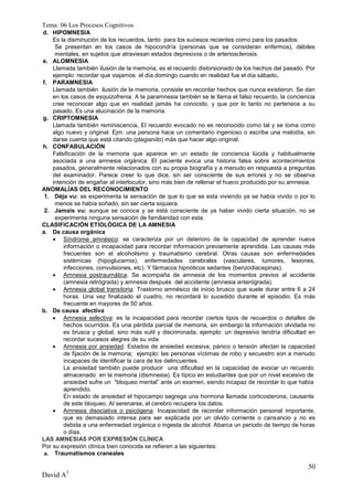 Tema: 06 Los Procesos Cognitivos
d. HIPOMNESIA
    Es la disminución de los recuerdos, tanto para los sucesos recientes como para los pasados.
     Se presentan en los casos de hipocondría (personas que se consideran enfermos), débiles
     mentales, en sujetos que atraviesan estados depresivos o de arteriosclerosis.
e. ALOMNESIA
    Llamada también ilusión de la memoria, es el recuerdo distorsionado de los hechos del pasado. Por
    ejemplo: recordar que viajamos el día domingo cuando en realidad fue el día sábado.
f. PARAMNESIA
    Llamada también ilusión de la memoria, consiste en recordar hechos que nunca existieron. Se dan
    en los casos de esquizofrenia. A la paramnesia también se le llama el falso recuerdo, la conciencia
    cree reconocer algo que en realidad jamás ha conocido, y que por lo tanto no pertenece a su
    pasado, Es una alucinación de la memoria.
g. CRIPTOMNESIA
    Llamada también reminiscencia, El recuerdo evocado no es reconocido como tal y se toma como
    algo nuevo y original. Ejm: una persona hace un comentario ingenioso o escribe una melodía, sin
    darse cuenta que está citando (plagiando) más que hacer algo original.
h. CONFABULACIÓN
    Falsificación de la memoria que aparece en un estado de conciencia lúcida y habitualmente
    asociada a una amnesia orgánica. El paciente evoca una historia falsa sobre acontecimientos
    pasados, generalmente relacionados con su propia biografía y a menudo en respuesta a preguntas
    del examinador. Parece creer lo que dice, sin ser consciente de sus errores y no se observa
    intención de engañar al interlocutor, sino más bien de rellenar el hueco producido por su amnesia.
ANOMALÍAS DEL RECONOCIMIENTO
 1. Déja vu: se experimenta la sensación de que lo que se esta viviendo ya se había vivido o por lo
     menos se había soñado, sin ser cierta siquiera.
 2. Jamais vu: aunque se conoce y se está consciente de ya haber vivido cierta situación, no se
     experimenta ninguna sensación de familiaridad con esta.
CLASIFICACIÓN ETIOLÓGICA DE LA AMNESIA
a. De causa orgánica
     Síndrome amnésico: se caracteriza por un deterioro de la capacidad de aprender nueva
        información o incapacidad para recordar información previamente aprendida. Las causas más
        frecuentes son el alcoholismo y traumatismo cerebral. Otras causas son enfermedades
        sistémicas (hipoglucemia), enfermedades cerebrales (vasculares, tumores, lesiones,
        infecciones, convulsiones, etc). Y fármacos hipnóticos sedantes (benzodiacepinas).
     Amnesia postraumática: Se acompaña de amnesia de los momentos previos al accidente
        (amnesia retrógrada) y amnesia después del accidente (amnesia anterógrada).
     Amnesia global transitoria: Trastorno amnésico de inicio brusco que suele durar entre 6 a 24
        horas. Una vez finalizado el cuadro, no recordará lo sucedido durante el episodio. Es más
        frecuente en mayores de 50 años.
b. De causa afectiva
     Amnesia selectiva: es la incapacidad para recordar ciertos tipos de recuerdos o detalles de
        hechos ocurridos. Es una pérdida parcial de memoria, sin embargo la información olvidada no
        es brusca y global, sino más sutil y discriminada; ejemplo: un depresivo tendría dificultad en
        recordar sucesos alegres de su vida
     Amnesia por ansiedad: Estados de ansiedad excesiva, pánico o tensión afectan la capacidad
        de fijación de la memoria; ejemplo: las personas víctimas de robo y secuestro son a menudo
        incapaces de identificar la cara de los delincuentes.
        La ansiedad también puede producir una dificultad en la capacidad de evocar un recuerdo
        almacenado en la memoria (dismnesia). Es típico en estudiantes que por un nivel excesivo de
        ansiedad sufre un “bloqueo mental” ante un examen, siendo incapaz de recordar lo que había
        aprendido.
        En estado de ansiedad el hipocampo segrega una hormona llamada corticosterona, causante
        de este bloqueo. Al serenarse, el cerebro recupera los datos.
     Amnesia disociativa o psicógena: Incapacidad de recordar información personal importante,
        que es demasiado intensa para ser explicada por un olvido corriente o cansancio y no es
        debida a una enfermedad orgánica o ingesta de alcohol. Abarca un periodo de tiempo de horas
        o días.
LAS AMNESIAS POR EXPRESIÓN CLÍNICA
Por su expresión clínica bien conocida se refieren a las siguientes:
 a. Traumatismos craneales

                                                                                                    50
David A3
 