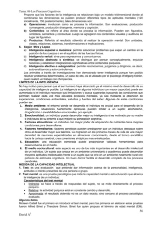 Tema: 06 Los Procesos Cognitivos
    Propone que los factores de la inteligencia se relacionan bajo un modelo tridimensional donde al
    combinarse las dimensiones se pueden producir diferentes tipos de aptitudes mentales (120
    inicialmente, 150 posteriormente), tales dimensiones son:
    a) Operaciones: involucran como se procesa la información. Son evaluaciones, producción
          convergente, producción divergente, memoria y cognición.
    b) Contenidos: se refiere al área donde se procesa la información. Pueden ser: figurativa,
          simbólica, semántica y conductual. Luego se agregaron los contenidos visuales y auditivos en
          lugar de figurativo.
    c) Productos: Referido al resultado obtenido al realizar la operación mental: Son unidades,
          clases, relaciones, sistemas, transformaciones e implicaciones.
5. Según Mira y Lopez
    a) Inteligencia espacial o mecánica: permite solucionar problemas que exijan un cambio en la
         posición de los cuerpos o en el equilibrio de las fuerzas físicas.
    b) Inteligencia verbal: sirve para expresarnos y comunicarnos.
    c) Inteligencia abstracta o sintética: se distingue por pensar conceptualmente, enjuiciar
         nociones y establecer integraciones significativas entre contenidos psíquicos.
    d) Inteligencia afectiva o autognóstica: permite reconocernos, juzgarnos y dirigirnos, es decir,
         auto-analizarnos y auto-controlarnos.
    Los animales a través de investigaciones han demostrado tener inteligencia porque han podido
    resolver problemas determinados, un caso de ello, es el utilizado por el psicólogo Wolfgang Kohler,
    quien realizó un trabajo con chimpancés.
LÍMITES DE LA INTELIGENCIA
No hay motivo para pensar que el ser humano haya alcanzado ya el máximo nivel de desarrollo de su
capacidad de inteligencia posible. La inteligencia en algunos individuos con mayor capacidad puede ser
aumentada si el individuo reconoce sus limitaciones y busca superarlas buscando las condiciones que
permitan realizar cada vez más elevados procesos mentales, ya sea mediante la obtención de
experiencias, condiciones ambientales, estudios y fuentes del saber. Algunas de estas condiciones
pueden ser:
 1. Medio ambiente: el entorno donde se desarrolla el individuo es crucial para el desarrollo de la
     inteligencia, situaciones fuertemente opresivas pueden limitar a un sujeto; alcoholismo,
     drogadicción o inestabilidades emocionales, por ejemplo.
 2. Emocionalidad: un individuo puede desarrollar mejor su inteligencia si es motivado por su madre
     o individuos de su entorno a que mejore su percepción cognitiva.
 3. Factores alimenticios: un individuo con mayor poder de adquisición de nutrientes tiene mejores
     condiciones para desarrollarse.
 4. Factores hereditarios: factores genéticos pueden predisponer que un individuo destaque sobre
     otros al desarrollar mejor sus talentos. La migración en los primeros meses de vida de una mayor
     densidad de neuronas especializadas en almacenar conocimiento, desde el tronco encefálico
     hacia la corteza cerebral, crea conexiones sinápticas mas entrelazadas.
 5. Educación: una educación esmerada puede proporcionar valiosas herramientas para
     desenvolverse en el medio.
 6. El medio sociocultural: este aspecto es uno de los más importantes en el desarrollo intelectual
     de un individuo. Un sujeto que crezca en un ambiente universitario o académico puede desarrollar
     mayores aptitudes intelectuales frente a un sujeto que se críe en un ambiente netamente rural con
     pobreza de estímulos cognitivos. Un buen dormir facilita el desarrollo completo de los procesos
     cerebrales.
MEDIDA DE LA CAPACIDAD INTELECTUAL
1. Test: es una evaluación que pretende dar información acerca de la personalidad, inteligencia,
    actitudes o interés presentes de una persona o grupo.
2. Test mental: es una prueba psicológica que mide la capacidad mental o estructuración que alcanza
    la inteligencia de un individuo.
    Características del test mental
     Indirecta: se hace a través de respuestas del sujeto, no se mide directamente el proceso
         psíquico.
     Relativa: la actividad psíquica está en constante cambio y desarrollo.
     Aproximada: el resultado obtenido no es un dato exacto, sino cercano al proceso psicológico
         evaluado.
Algunos datos
Mckeen Cattell fue el primero en introducir el test mental, pero los primeros en elaborar estas pruebas
fueron Alfred Binet y Theodore Simon. Binet fue quien propuso el término de edad mental (EM).
                                                                                                    56
David A3
 