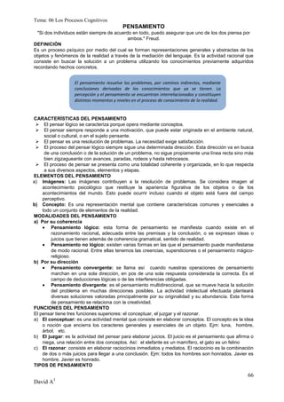 Tema: 06 Los Procesos Cognitivos
                                           PENSAMIENTO
  "Si dos individuos están siempre de acuerdo en todo, puedo asegurar que uno de los dos piensa por
                                            ambos." Freud.
DEFINICIÓN
Es un proceso psíquico por medio del cual se forman representaciones generales y abstractas de los
objetos y fenómenos de la realidad a través de la mediación del lenguaje. Es la actividad racional que
consiste en buscar la solución a un problema utilizando los conocimientos previamente adquiridos
recordando hechos concretos.


                   El pensamiento resuelve los problemas, por caminos indirectos, mediante
                   conclusiones derivadas de los conocimientos que ya se tienen. La
                   percepción y el pensamiento se encuentran interrelacionados y constituyen
                   distintos momentos y niveles en el proceso de conocimiento de la realidad.


CARACTERÍSTICAS DEL PENSAMIENTO
  El pensar lógico se caracteriza porque opera mediante conceptos.
  El pensar siempre responde a una motivación, que puede estar originada en el ambiente natural,
     social o cultural, o en el sujeto pensante.
  El pensar es una resolución de problemas. La necesidad exige satisfacción.
  El proceso del pensar lógico siempre sigue una determinada dirección. Esta dirección va en busca
     de una conclusión o de la solución de un problema, no sigue propiamente una línea recta sino más
     bien zigzagueante con avances, paradas, rodeos y hasta retrocesos.
  El proceso de pensar se presenta como una totalidad coherente y organizada, en lo que respecta
     a sus diversos aspectos, elementos y etapas.
ELEMENTOS DEL PENSAMIENTO
a) Imágenes: Las imágenes contribuyen a la resolución de problemas. Se considera imagen al
    acontecimiento psicológico que restituye la apariencia figurativa de los objetos o de los
    acontecimientos del mundo. Esto puede ocurrir incluso cuando el objeto está fuera del campo
    perceptivo.
b) Concepto: Es una representación mental que contiene características comunes y esenciales a
    todo un conjunto de elementos de la realidad.
MODALIDADES DEL PENSAMIENTO
a) Por su coherencia
     Pensamiento lógico: esta forma de pensamiento se manifiesta cuando existe en el
        razonamiento racional, adecuada entre las premisas y la conclusión, o se expresan ideas o
        juicios que tienen además de coherencia gramatical, sentido de realidad.
     Pensamiento no lógico: existen varias formas en las que el pensamiento puede manifestarse
        de modo racional. Entre ellas tenemos las creencias, supersticiones o el pensamiento mágico-
        religioso.
b) Por su dirección
     Pensamiento convergente: se llama así cuando nuestras operaciones de pensamiento
        marchan en una sola dirección, en pos de una sola respuesta considerada la correcta. Es el
        campo de deducciones lógicas o de las interferencias obligadas.
     Pensamiento divergente: es el pensamiento multidireccional, que se mueve hacia la solución
        del problema en muchas direcciones posibles. La actividad intelectual efectuada planteará
        diversas soluciones valoradas principalmente por su originalidad y su abundancia. Esta forma
        de pensamiento se relaciona con la creatividad.
FUNCIONES DEL PENSAMIENTO
El pensar tiene tres funciones superiores: el conceptuar, el juzgar y el razonar.
a) El conceptuar: es una actividad mental que consiste en elaborar conceptos. El concepto es la idea
    o noción que encierra los caracteres generales y esenciales de un objeto. Ejm: luna, hombre,
    árbol, etc.
b) El juzgar: es la actividad del pensar para elaborar juicios. El juicio es el pensamiento que afirma o
    niega, una relación entre dos conceptos. Así: el elefante es un mamífero, el gato es un felino
c) El razonar: consiste en elaborar raciocinios inmediatos y mediatos. El raciocinio es la combinación
    de dos o más juicios para llegar a una conclusión. Ejm: todos los hombres son honrados. Javier es
    hombre. Javier es honrado.
TIPOS DE PENSAMIENTO

                                                                                                     66
David A3
 