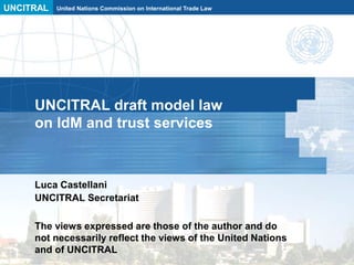 UNCITRAL United Nations Commission on International Trade Law
UNCITRAL draft model law
on IdM and trust services
Luca Castellani
UNCITRAL Secretariat
The views expressed are those of the author and do
not necessarily reflect the views of the United Nations
and of UNCITRAL
 