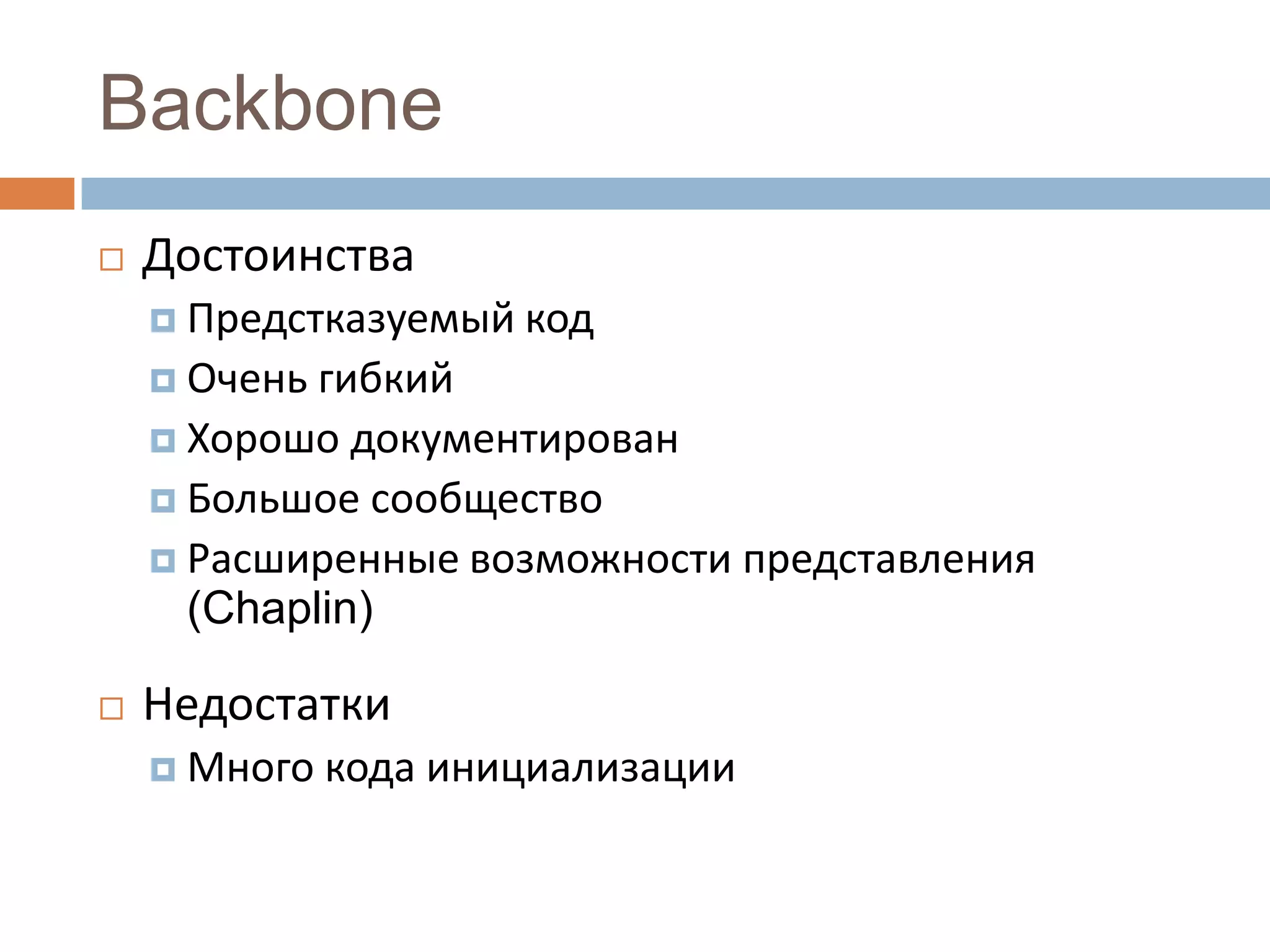 Backbone
   Достоинства
     Предстказуемый код
     Очень гибкий
     Хорошо документирован
     Большое сообщество
     Расширенные возможности представления
      (Chaplin)

   Недостатки
     Много   кода инициализации
 