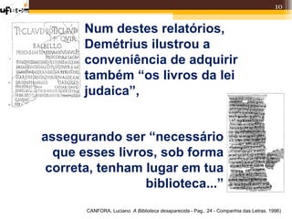 10


       Num destes relatórios,
       Demétrius ilustrou a
       conveniência de adquirir
       também “os livros da lei
       judaica”,


assegurando ser “necessário
  que esses livros, sob forma
 correta, tenham lugar em tua
                 biblioteca...”
       CANFORA, Luciano. A Biblioteca desaparecida - Pag.. 24 - Companhia das Letras. 1996)
 