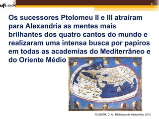 11


Os sucessores Ptolomeu II e III atraíram
para Alexandria as mentes mais
brilhantes dos quatro cantos do mundo e
realizaram uma intensa busca por papiros
em todas as academias do Mediterrâneo e
do Oriente Médio




                        FLOWER, D. A., Biblioteca de Alexandria, 2010
 