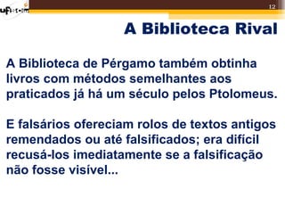 12


                   A Biblioteca Rival

A Biblioteca de Pérgamo também obtinha
livros com métodos semelhantes aos
praticados já há um século pelos Ptolomeus.

E falsários ofereciam rolos de textos antigos
remendados ou até falsificados; era difícil
recusá-los imediatamente se a falsificação
não fosse visível...
 