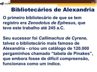 14


   Bibliotecários de Alexandria
O primeiro bibliotecário de que se tem
registro era Zenodotus de Ephesus, que
teve este trabalho até 245 a.C.

Seu sucessor foi Callimachus de Cyrene,
talvez o bibliotecário mais famoso de
Alexandria - criou um catálogo de 120.000
pergaminhos chamado “tabela de Pinakes”,
que embora fosse de difícil compreensão,
funcionava como um índice.
 