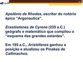 15




Apolônio de Rhodes, escritor do notório
épico “Argonautica”.

Erastóstenes de Cyrene (235 a.C.)
geógrafo e matemático que compilou o
“esquema das grandes estantes”.

Em 195 a.C., Aristófanes ganhou a
posição e atualizou os Pinakes de
Callimachus.
 