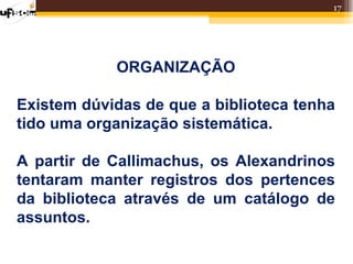17




            ORGANIZAÇÃO

Existem dúvidas de que a biblioteca tenha
tido uma organização sistemática.

A partir de Callimachus, os Alexandrinos
tentaram manter registros dos pertences
da biblioteca através de um catálogo de
assuntos.
 