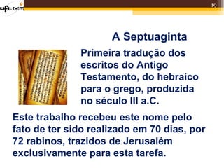 19




                     A Septuaginta
              Primeira tradução dos
              escritos do Antigo
              Testamento, do hebraico
              para o grego, produzida
              no século III a.C.
Este trabalho recebeu este nome pelo
fato de ter sido realizado em 70 dias, por
72 rabinos, trazidos de Jerusalém
exclusivamente para esta tarefa.
 