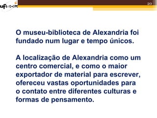 20




O museu-biblioteca de Alexandria foi
fundado num lugar e tempo únicos.

A localização de Alexandria como um
centro comercial, e como o maior
exportador de material para escrever,
ofereceu vastas oportunidades para
o contato entre diferentes culturas e
formas de pensamento.
 