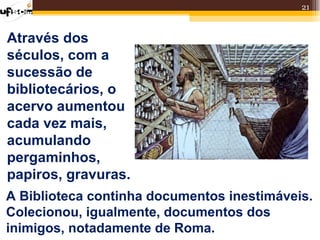 21



Através dos
séculos, com a
sucessão de
bibliotecários, o
acervo aumentou
cada vez mais,
acumulando
pergaminhos,
papiros, gravuras.
A Biblioteca continha documentos inestimáveis.
Colecionou, igualmente, documentos dos
inimigos, notadamente de Roma.
 