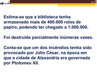 22




Estima-se que a biblioteca tenha
armazenado mais de 400.000 rolos de
papiro, podendo ter chegado a 1.000.000.

Foi destruída parcialmente inúmeras vezes.

Conta-se que um dos incêndios tenha sido
provocado por Júlio César, na época em
que a cidade de Alexandria era governada
por Ptolomeu XII.
 