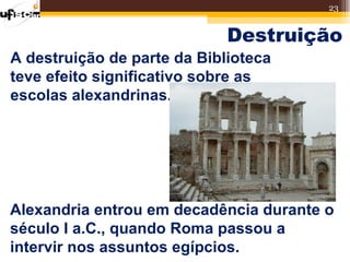 23


                             Destruição
A destruição de parte da Biblioteca
teve efeito significativo sobre as
escolas alexandrinas.




Alexandria entrou em decadência durante o
século I a.C., quando Roma passou a
intervir nos assuntos egípcios.
 