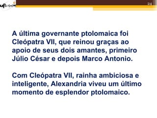 24




A última governante ptolomaica foi
Cleópatra VII, que reinou graças ao
apoio de seus dois amantes, primeiro
Júlio César e depois Marco Antonio.

Com Cleópatra VII, rainha ambiciosa e
inteligente, Alexandria viveu um último
momento de esplendor ptolomaico.
 