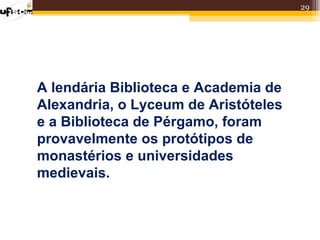 29




A lendária Biblioteca e Academia de
Alexandria, o Lyceum de Aristóteles
e a Biblioteca de Pérgamo, foram
provavelmente os protótipos de
monastérios e universidades
medievais.
 