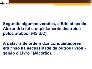 30




Segundo algumas versões, a Biblioteca de
Alexandria foi completamente destruída
pelos árabes (642 d.C).

A palavra de ordem dos conquistadores
era “não há necessidade de outros livros -
senão o Livro” (Alcorão).
 