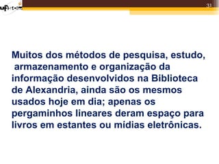 31




Muitos dos métodos de pesquisa, estudo,
 armazenamento e organização da
informação desenvolvidos na Biblioteca
de Alexandria, ainda são os mesmos
usados hoje em dia; apenas os
pergaminhos lineares deram espaço para
livros em estantes ou mídias eletrônicas.
 